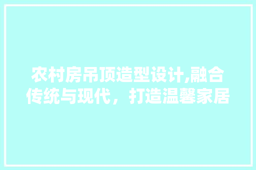 农村房吊顶造型设计,融合传统与现代，打造温馨家居空间