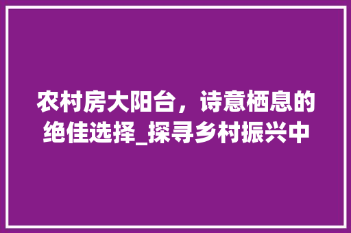 农村房大阳台，诗意栖息的绝佳选择_探寻乡村振兴中的居住美学