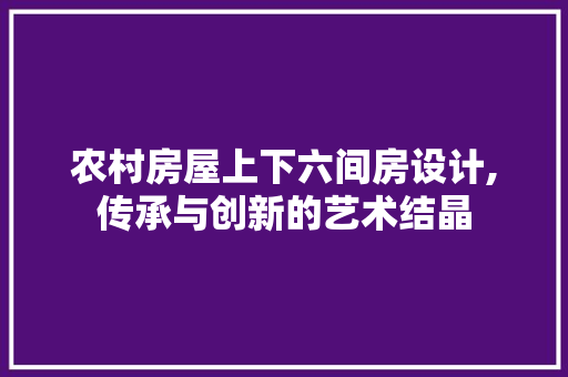 农村房屋上下六间房设计,传承与创新的艺术结晶
