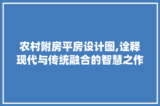 农村附房平房设计图,诠释现代与传统融合的智慧之作