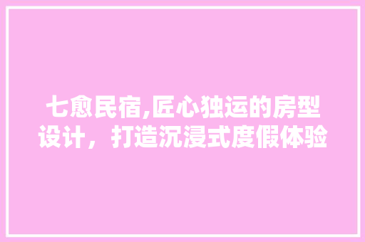 七愈民宿,匠心独运的房型设计，打造沉浸式度假体验
