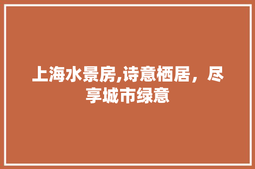 上海水景房,诗意栖居，尽享城市绿意
