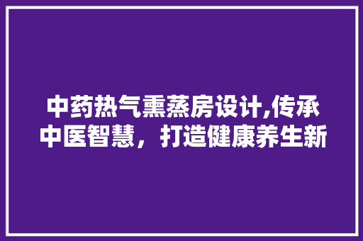 中药热气熏蒸房设计,传承中医智慧，打造健康养生新空间