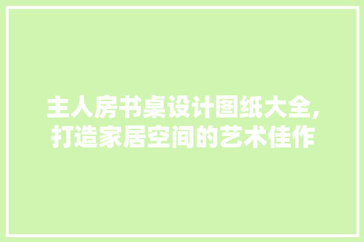 主人房书桌设计图纸大全,打造家居空间的艺术佳作