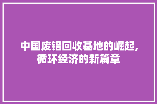 中国废铝回收基地的崛起,循环经济的新篇章