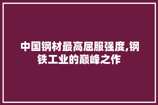 中国钢材最高屈服强度,钢铁工业的巅峰之作