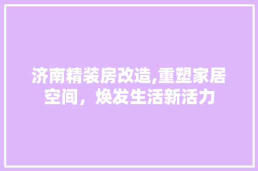 济南精装房改造,重塑家居空间，焕发生活新活力