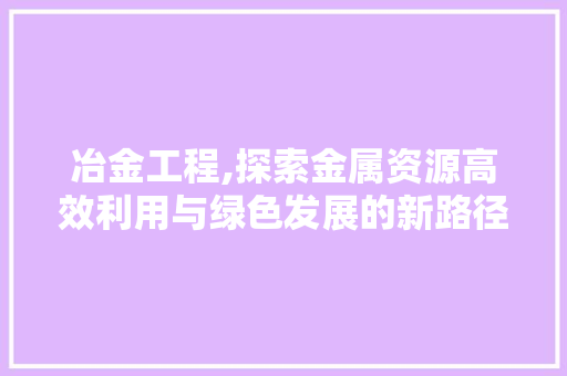 冶金工程,探索金属资源高效利用与绿色发展的新路径
