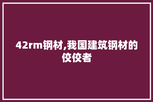 42rm钢材,我国建筑钢材的佼佼者