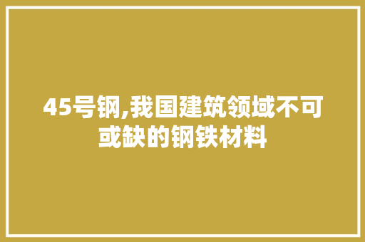 45号钢,我国建筑领域不可或缺的钢铁材料