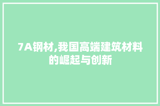 7A钢材,我国高端建筑材料的崛起与创新