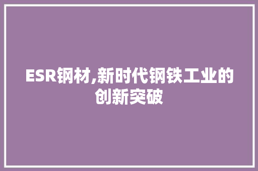 ESR钢材,新时代钢铁工业的创新突破