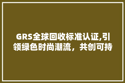GRS全球回收标准认证,引领绿色时尚潮流，共创可持续发展未来