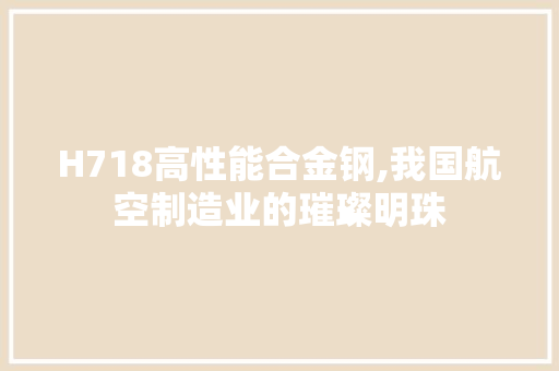 H718高性能合金钢,我国航空制造业的璀璨明珠