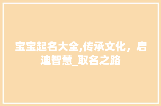 宝宝起名大全,传承文化，启迪智慧_取名之路