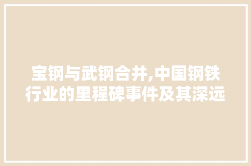 宝钢与武钢合并,中国钢铁行业的里程碑事件及其深远经济意义