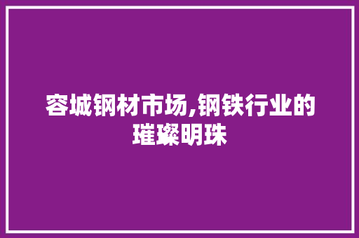 容城钢材市场,钢铁行业的璀璨明珠