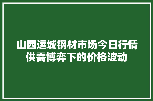 山西运城钢材市场今日行情供需博弈下的价格波动