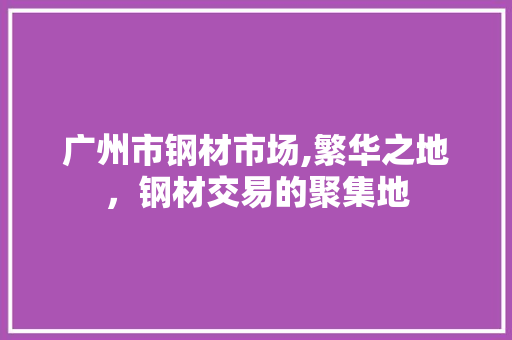 广州市钢材市场,繁华之地，钢材交易的聚集地