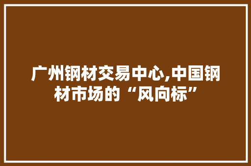 广州钢材交易中心,中国钢材市场的“风向标”