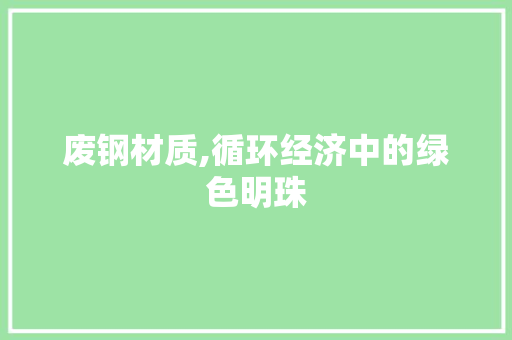 废钢材质,循环经济中的绿色明珠