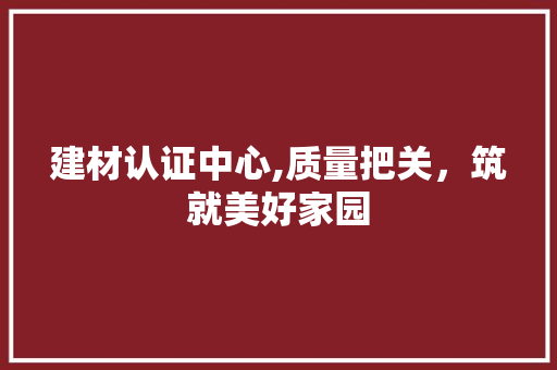 建材认证中心,质量把关，筑就美好家园