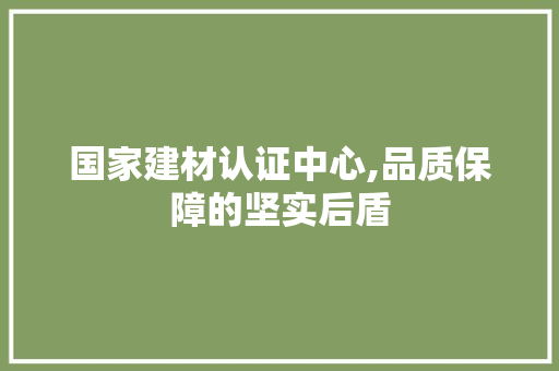 国家建材认证中心,品质保障的坚实后盾