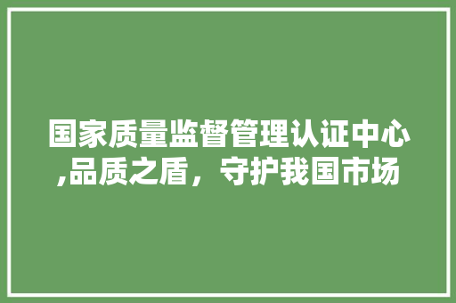 国家质量监督管理认证中心,品质之盾，守护我国市场安全