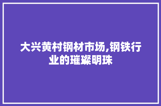 大兴黄村钢材市场,钢铁行业的璀璨明珠