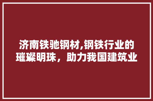 济南铁驰钢材,钢铁行业的璀璨明珠，助力我国建筑业的腾飞