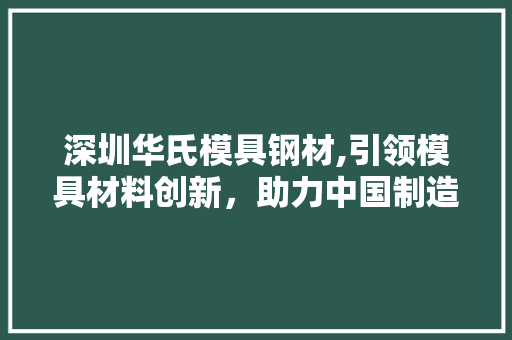 深圳华氏模具钢材,引领模具材料创新，助力中国制造升级