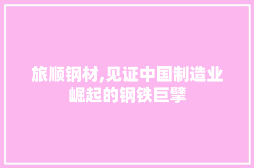 旅顺钢材,见证中国制造业崛起的钢铁巨擘