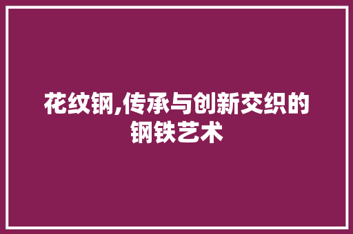 花纹钢,传承与创新交织的钢铁艺术