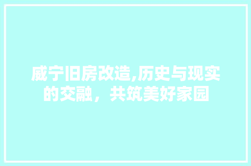威宁旧房改造,历史与现实的交融，共筑美好家园