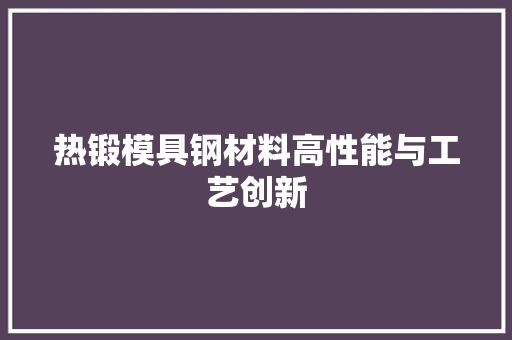 热锻模具钢材料高性能与工艺创新