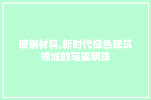 玻钢材料,新时代绿色建筑领域的璀璨明珠