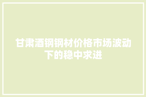 甘肃酒钢钢材价格市场波动下的稳中求进