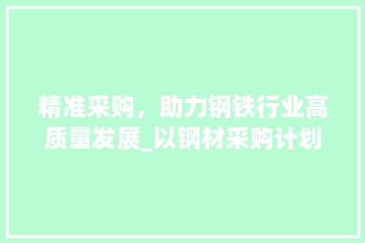 精准采购，助力钢铁行业高质量发展_以钢材采购计划单为例
