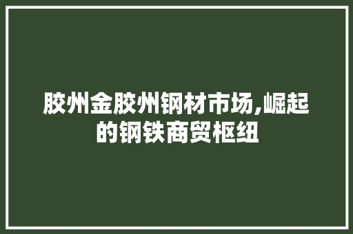 胶州金胶州钢材市场,崛起的钢铁商贸枢纽