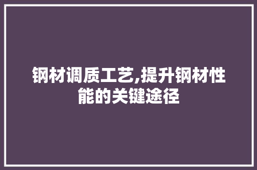 钢材调质工艺,提升钢材性能的关键途径