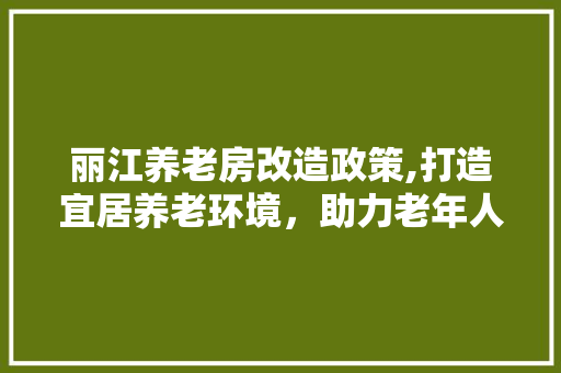 丽江养老房改造政策,打造宜居养老环境，助力老年人乐享晚年