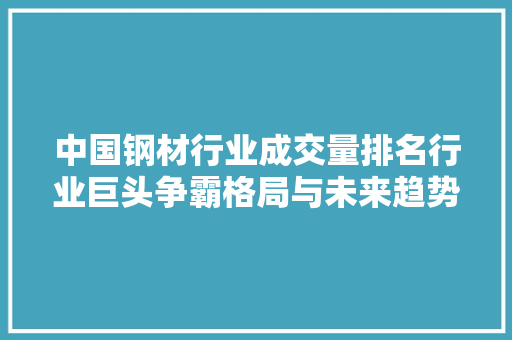 中国钢材行业成交量排名行业巨头争霸格局与未来趋势