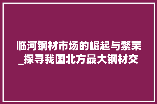临河钢材市场的崛起与繁荣_探寻我国北方最大钢材交易中心的魅力