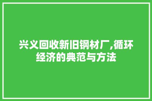 兴义回收新旧钢材厂,循环经济的典范与方法