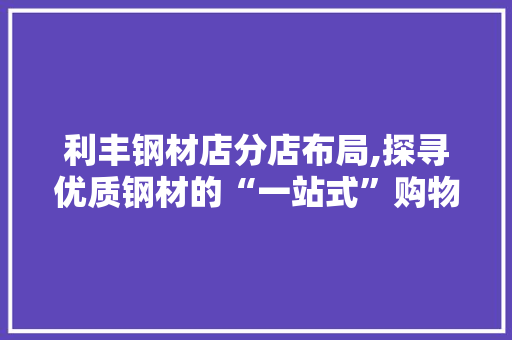 利丰钢材店分店布局,探寻优质钢材的“一站式”购物天堂
