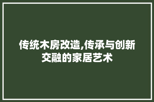 传统木房改造,传承与创新交融的家居艺术