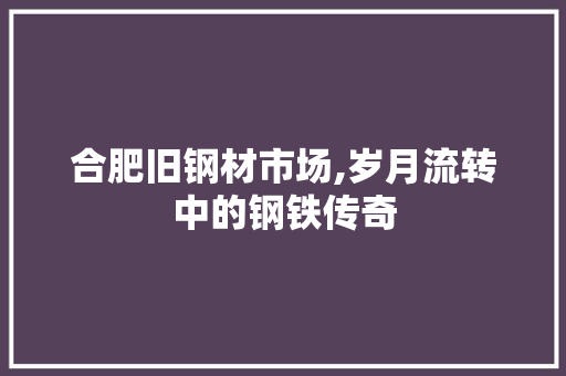 合肥旧钢材市场,岁月流转中的钢铁传奇