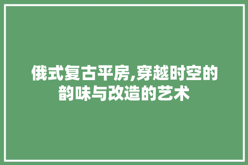 俄式复古平房,穿越时空的韵味与改造的艺术