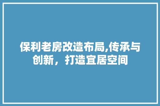 保利老房改造布局,传承与创新，打造宜居空间
