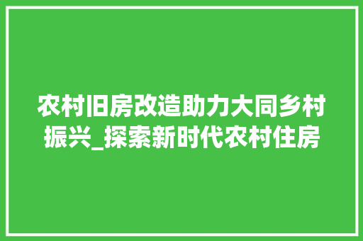 农村旧房改造助力大同乡村振兴_探索新时代农村住房建设新路径